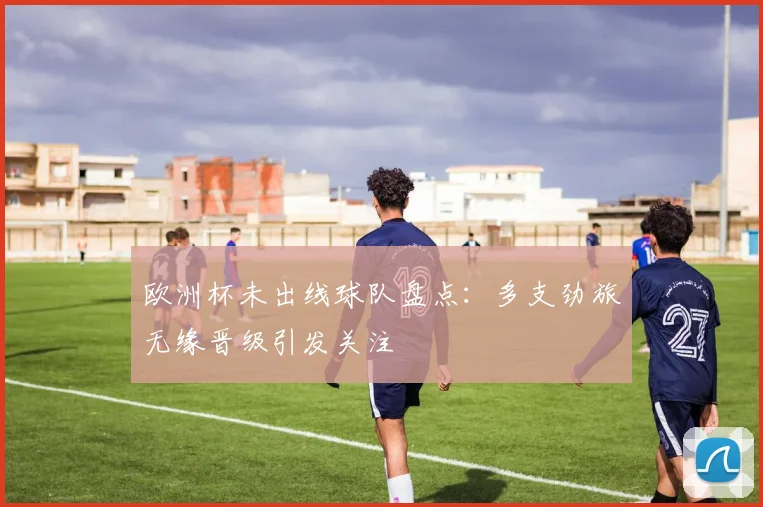 欧洲杯未出线球队盘点:多支劲旅无缘晋级引发关注
