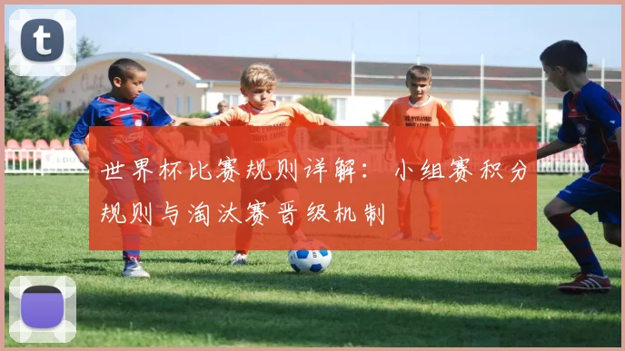 世界杯比赛规则详解:小组赛积分规则与淘汰赛晋级机制