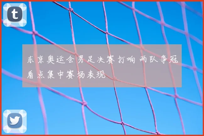 东京奥运会男足决赛打响 两队争冠看点集中赛场表现